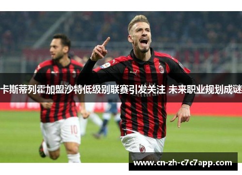 卡斯蒂列霍加盟沙特低级别联赛引发关注 未来职业规划成谜